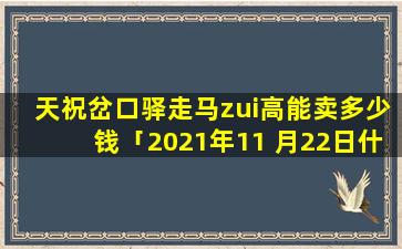 天祝岔口驿走马zui高能卖多少钱「2021年11 月22日什么生肖」